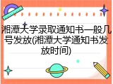 湘潭大学录取通知书一般几号发放(湘潭大学通知书发放时间)