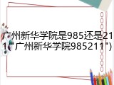 广州新华学院是985还是211("广州新华学院985211")