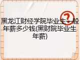 黑龙江财经学院毕业生一般年薪多少钱(黑财院毕业生年薪)