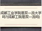 成都工业学院是双一流大学吗?(成都工院是双一流吗)
