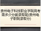 贵州电子科技职业学院高考需多少分能录取呢(贵州电子职院录取分)