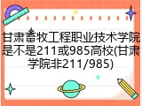 甘肃畜牧工程职业技术学院是不是211或985高校(甘肃学院非211/985)