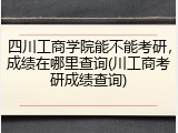 四川工商学院能不能考研，成绩在哪里查询(川工商考研成绩查询)