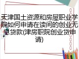天津国土资源和房屋职业学院如何申请在读间的创业无息贷款(津房职院创业贷申请)