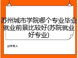 苏州城市学院哪个专业毕业就业前景比较好(苏院就业好专业)