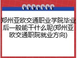 郑州亚欧交通职业学院毕业后一般能干什么呢(郑州亚欧交通职院就业方向)