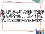 重庆资源与环境保护职业学院在哪个城市，是本科吗，第几批(重庆环保职院批次)