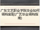 广东文艺职业学院毕业如何调档案呢(广艺毕业调档指南)