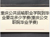 重庆公共运输职业学院到毕业要花多少学费(重庆公交职院毕业学费)