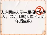 大连民族大学一届招收多少人，最近几年(大连民大近年招生数)