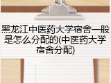 黑龙江中医药大学宿舍一般是怎么分配的(中医药大学宿舍分配)