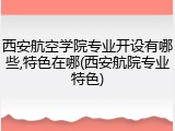 西安航空学院专业开设有哪些,特色在哪(西安航院专业特色)