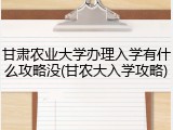 甘肃农业大学办理入学有什么攻略没(甘农大入学攻略)