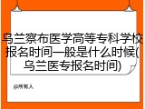 乌兰察布医学高等专科学校报名时间一般是什么时候(乌兰医专报名时间)