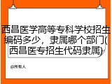 西昌医学高等专科学校招生编码多少，隶属哪个部门(西昌医专招生代码隶属)
