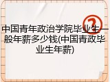 中国青年政治学院毕业生一般年薪多少钱(中国青政毕业生年薪)