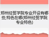 郑州经贸学院专业开设有哪些,特色在哪(郑州经贸学院专业特色)