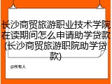 长沙商贸旅游职业技术学院在读期间怎么申请助学贷款(长沙商贸旅游职院助学贷款)