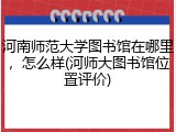 河南师范大学图书馆在哪里，怎么样(河师大图书馆位置评价)
