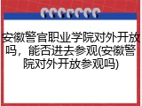 安徽警官职业学院对外开放吗，能否进去参观(安徽警院对外开放参观吗)