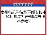 贵州师范学院能不能专接本，如何参考？(贵师院专接本参考)