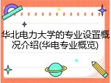 华北电力大学的专业设置概况介绍(华电专业概览)