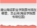 唐山海运职业学院图书馆在哪里，怎么样(海运学院图书馆位置)