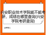 兴安职业技术学院能不能考研，成绩在哪里查询(兴安学院考研查询)