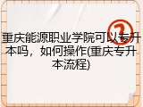 重庆能源职业学院可以专升本吗，如何操作(重庆专升本流程)