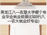 黑龙江八一农垦大学哪个专业毕业就业前景比较好(八一农大就业好专业)