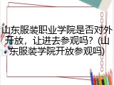 山东服装职业学院是否对外开放，让进去参观吗？(山东服装学院开放参观吗)