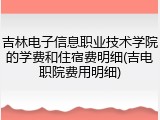 吉林电子信息职业技术学院的学费和住宿费明细(吉电职院费用明细)