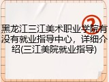 黑龙江三江美术职业学院有没有就业指导中心，详细介绍(三江美院就业指导)
