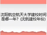 沈阳航空航天大学建校时间是哪一年？(沈航建校年份)