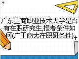 广东工商职业技术大学是否有在职研究生,报考条件如何(广工商大在职研条件)