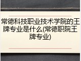 常德科技职业技术学院的王牌专业是什么(常德职院王牌专业)