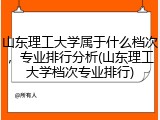 山东理工大学属于什么档次，专业排行分析(山东理工大学档次专业排行)