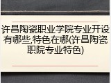 许昌陶瓷职业学院专业开设有哪些,特色在哪(许昌陶瓷职院专业特色)
