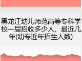 黑龙江幼儿师范高等专科学校一届招收多少人，最近几年(幼专近年招生人数)