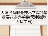天津渤海职业技术学院到毕业要花多少学费(天津渤海职院学费)