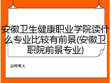 安徽卫生健康职业学院读什么专业比较有前景(安徽卫职院前景专业)