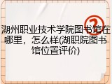 湖州职业技术学院图书馆在哪里，怎么样(湖职院图书馆位置评价)