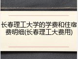 长春理工大学的学费和住宿费明细(长春理工大费用)