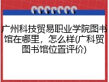 广州科技贸易职业学院图书馆在哪里，怎么样(广科贸图书馆位置评价)