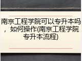 南京工程学院可以专升本吗，如何操作(南京工程学院专升本流程)