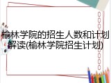 榆林学院的招生人数和计划解读(榆林学院招生计划)