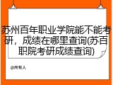 苏州百年职业学院能不能考研，成绩在哪里查询(苏百职院考研成绩查询)