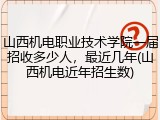 山西机电职业技术学院一届招收多少人，最近几年(山西机电近年招生数)