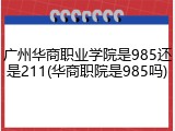 广州华商职业学院是985还是211(华商职院是985吗)