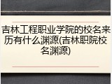 吉林工程职业学院的校名来历有什么渊源(吉林职院校名渊源)